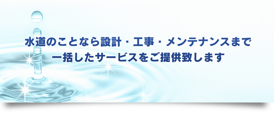 水道のことなら設計・工事・メンテナンスまで一括したサービスをご提供致します